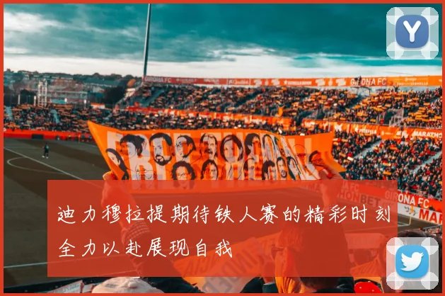 迪力穆拉提期待铁人赛的精彩时刻全力以赴展现自我