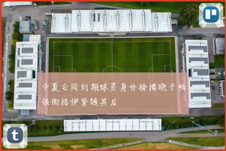 今夏合同到期球员身价榜揭晓于帕领衔格伊紧随其后