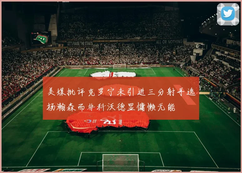 美媒批评克罗宁未引进三分射手选杨瀚森而非科沃德显慵懒无能
