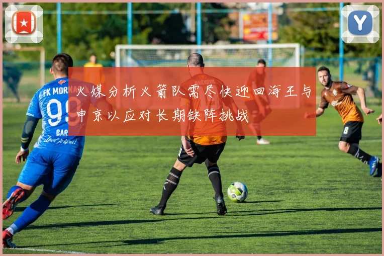 火媒分析火箭队需尽快迎回海王与申京以应对长期缺阵挑战