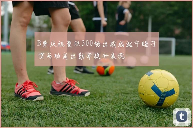B费庆祝曼联300场出战成就午睡习惯或助高出勤率提升表现