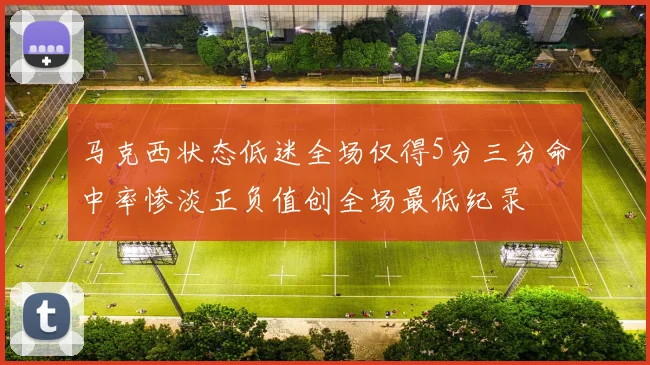 马克西状态低迷全场仅得5分三分命中率惨淡正负值创全场最低纪录