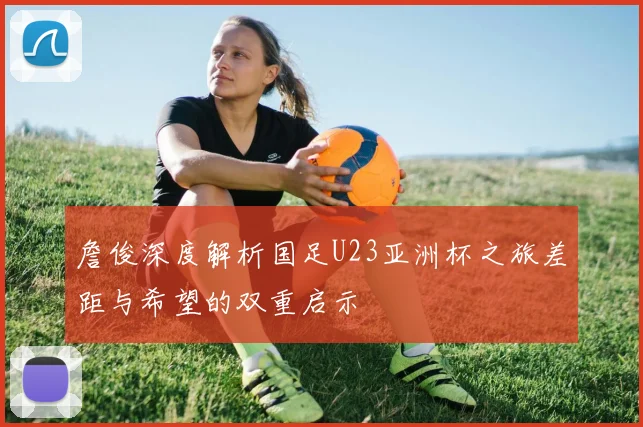 詹俊深度解析国足U23亚洲杯之旅差距与希望的双重启示