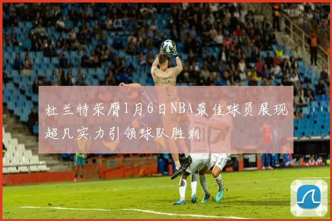 杜兰特荣膺1月6日NBA最佳球员展现超凡实力引领球队胜利