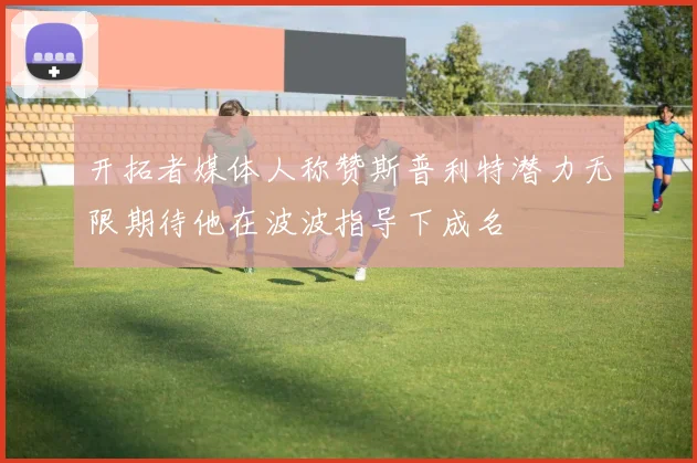 开拓者媒体人称赞斯普利特潜力无限期待他在波波指导下成名