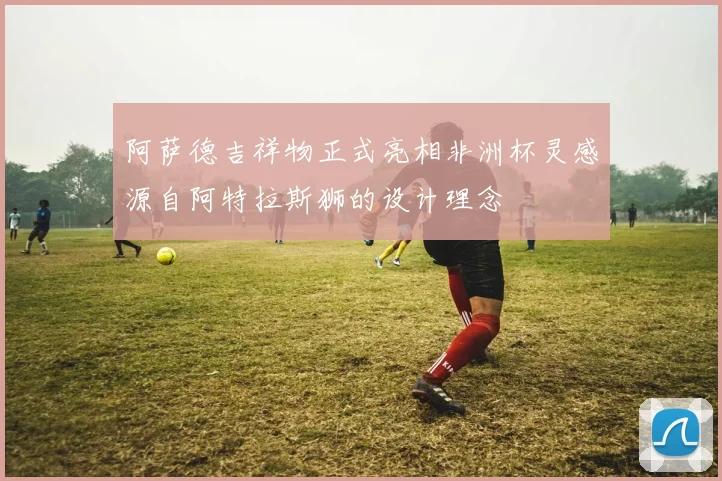 阿萨德吉祥物正式亮相非洲杯灵感源自阿特拉斯狮的设计理念