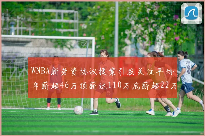 WNBA新劳资协议提案引发关注平均年薪超46万顶薪达110万底薪超22万