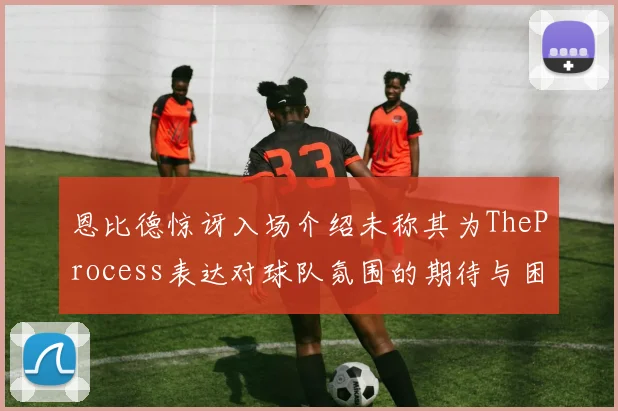 恩比德惊讶入场介绍未称其为TheProcess表达对球队氛围的期待与困惑