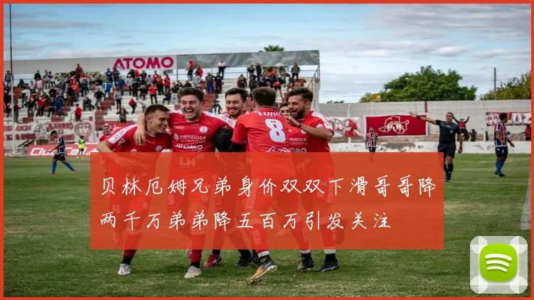 贝林厄姆兄弟身价双双下滑哥哥降两千万弟弟降五百万引发关注