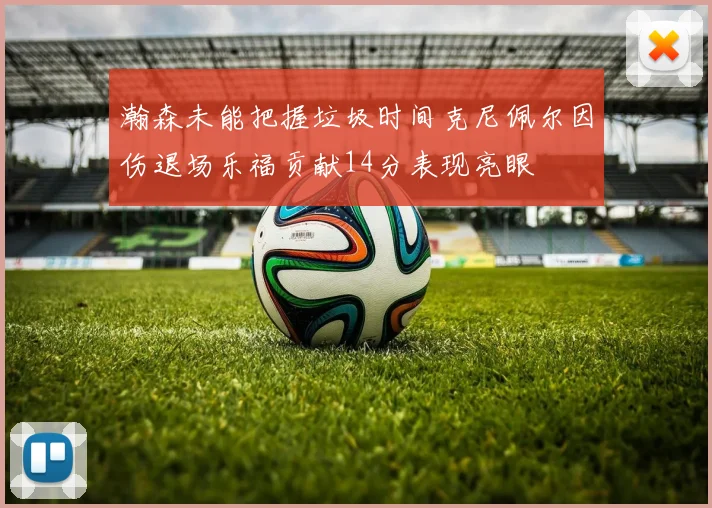 瀚森未能把握垃圾时间克尼佩尔因伤退场乐福贡献14分表现亮眼