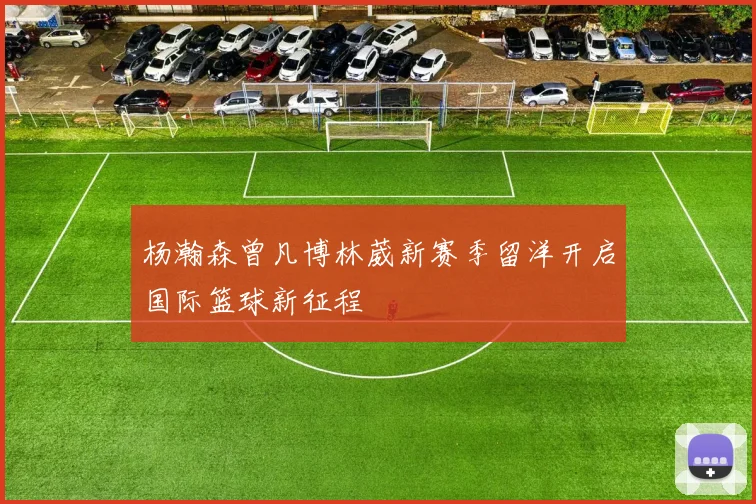杨瀚森曾凡博林葳新赛季留洋开启国际篮球新征程