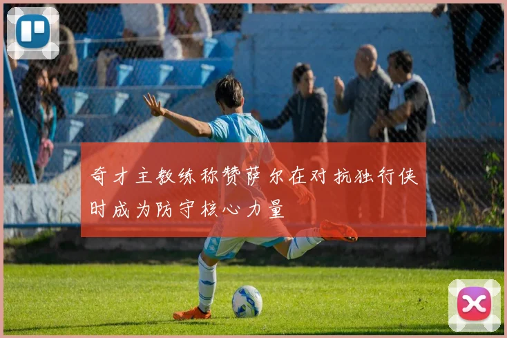 奇才主教练称赞萨尔在对抗独行侠时成为防守核心力量