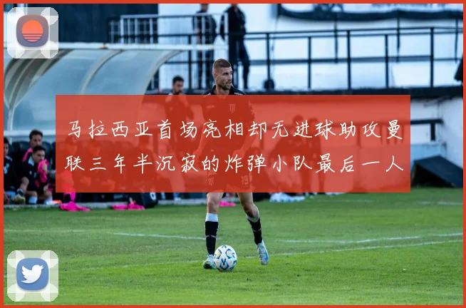 马拉西亚首场亮相却无进球助攻曼联三年半沉寂的炸弹小队最后一人