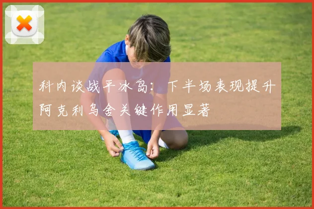 科内谈战平冰岛：下半场表现提升阿克利乌舍关键作用显著