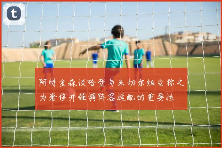 阿特金森谈哈登与米切尔组合称之为奢侈并强调阵容适配的重要性