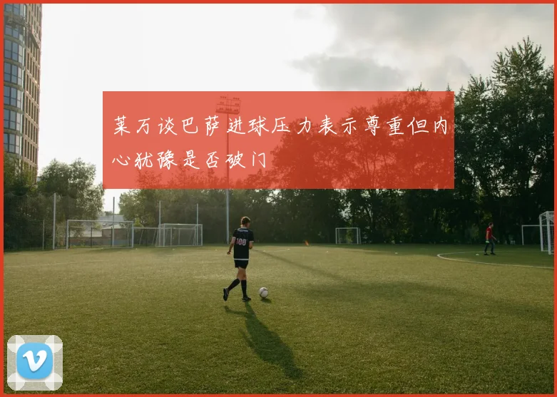 莱万谈巴萨进球压力表示尊重但内心犹豫是否破门