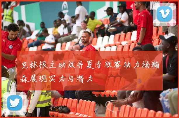 克林根主动放弃夏季联赛助力杨瀚森展现实力与潜力