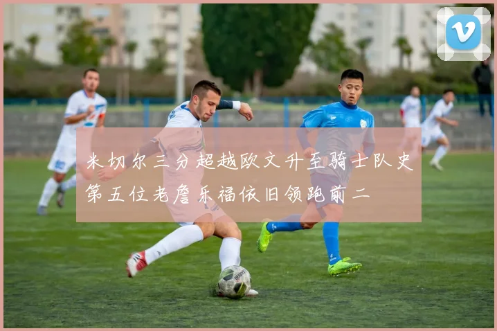 米切尔三分超越欧文升至骑士队史第五位老詹乐福依旧领跑前二