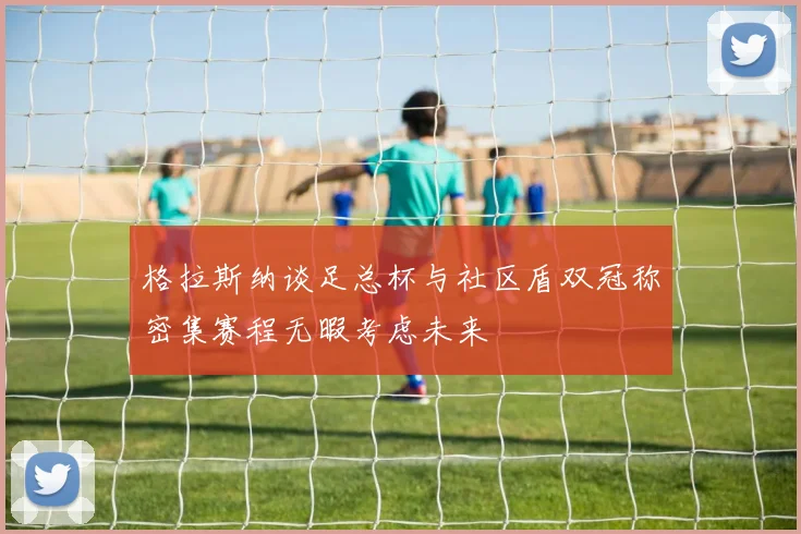 格拉斯纳谈足总杯与社区盾双冠称密集赛程无暇考虑未来