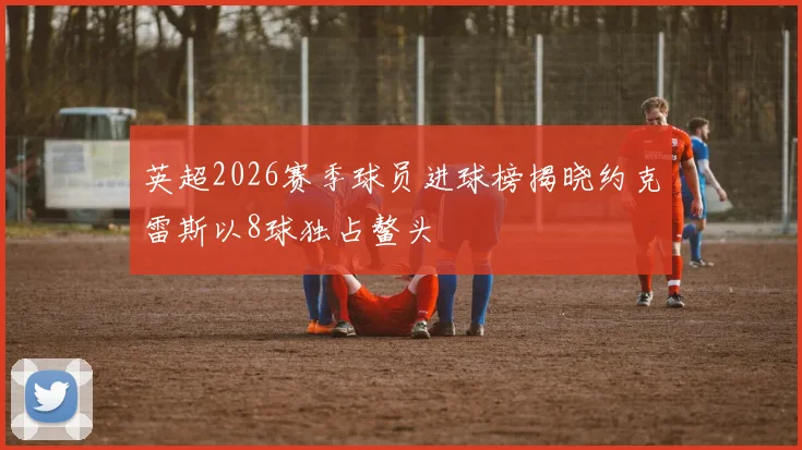 英超2026赛季球员进球榜揭晓约克雷斯以8球独占鳌头