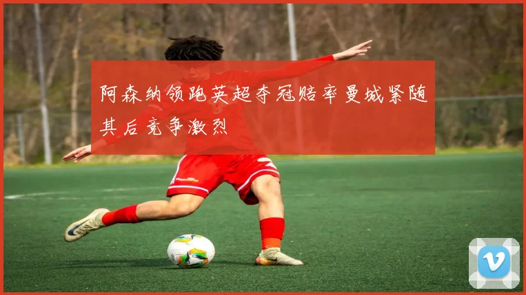 阿森纳领跑英超夺冠赔率曼城紧随其后竞争激烈