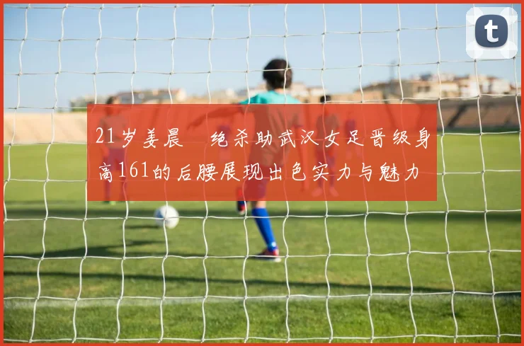 21岁姜晨璟绝杀助武汉女足晋级身高161的后腰展现出色实力与魅力