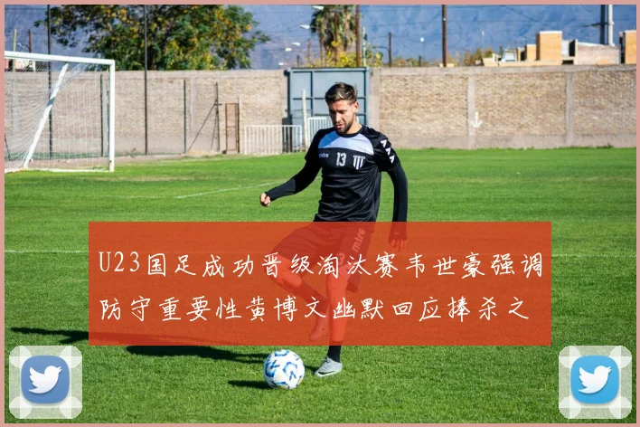 U23国足成功晋级淘汰赛韦世豪强调防守重要性黄博文幽默回应捧杀之说