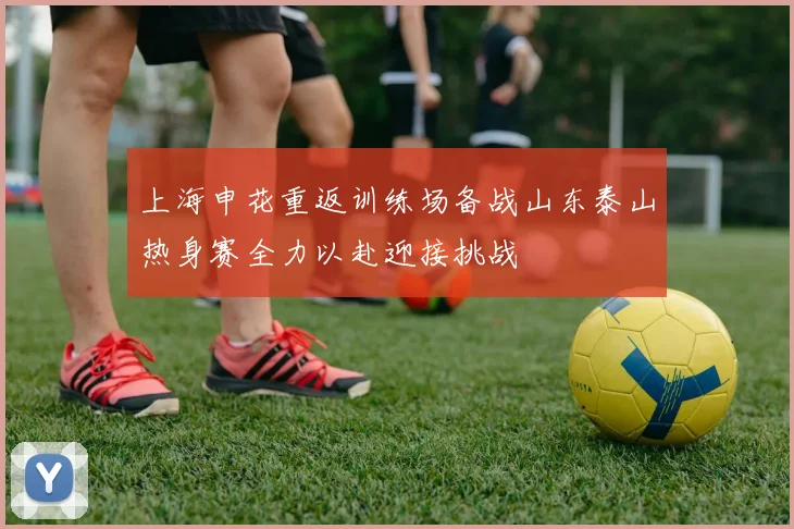 上海申花重返训练场备战山东泰山热身赛全力以赴迎接挑战