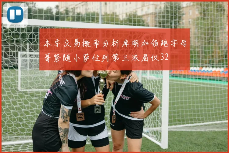 本季交易概率分析库明加领跑字母哥紧随小萨位列第三浓眉仅32