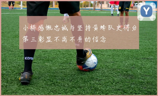 小桥感慨忠诚与坚持黄蜂队史得分第三彰显不离不弃的信念