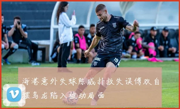 海港意外失球陈威扑救失误傅欢自摆乌龙陷入被动局面