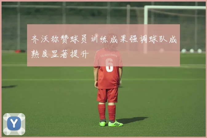 齐沃称赞球员训练成果强调球队成熟度显著提升