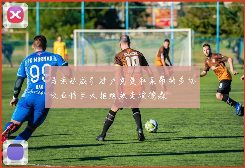马竞达成引进卢克曼和莱昂纳多协议亚特兰大拒绝放走埃德森